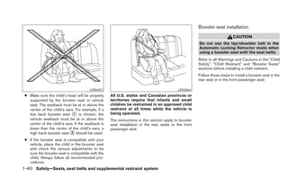 Booster seat installation
                                                                                                                             CAUTION
                                                                                                        Do not use the lap/shoulder belt in the
                                                                                                        Automatic Locking Retractor mode when
                                                                                                        using a booster seat with the seat belts.
                                                                                                        Refer to all Warnings and Cautions in the “Child
                                                                                                        Safety”, “Child Restraint” and “Booster Seats”
                                                                                                        sections before installing a child restraint.
                                                                                                        Follow these steps to install a booster seat in the
                                                                                                        rear seat or in the front passenger seat:

                                        LRS0453                                             LRS0464
 ● Make sure the child’s head will be properly      All U.S. states and Canadian provinces or
   supported by the booster seat or vehicle         territories require that infants and small
   seat. The seatback must be at or above the       children be restrained in an approved child
   center of the child’s ears. For example, if a    restraint at all times while the vehicle is
   low back booster seat ᭺ is chosen, the
                              1                     being operated.
   vehicle seatback must be at or above the         The instructions in this section apply to booster
   center of the child’s ears. If the seatback is   seat installation in the rear seats or the front
   lower than the center of the child’s ears, a     passenger seat.
   high back booster seat ᭺ should be used.
                            2

 ● If the booster seat is compatible with your
   vehicle, place the child in the booster seat
   and check the various adjustments to be
   sure the booster seat is compatible with the
   child. Always follow all recommended pro-
   cedures.
1-40 Safety—Seats, seat belts and supplemental restraint system
 