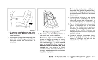 If the seating position does not have an
                                                                                                           adjustable head restraint or headrest and it
                                                                                                           is interfering with the proper booster seat fit,
                                                                                                           try another seating position or a different
                                                                                                           booster seat.
                                                                                                        4. Position the lap portion of the seat belt low
                                                                                                           and snug on the child’s hips. Be sure to
                                                                                                           follow the booster seat manufacturer’s in-
                                                                                                           structions for adjusting the seat belt routing.
                                                                                                        5. Pull the shoulder belt portion of the seat belt
                                                                                                           toward the retractor to take up extra slack.
                                                                                                           Be sure the shoulder belt is positioned
                                                                                                           across the top, middle portion of the child’s
                                     WRS0699                                               LRS0454         shoulder. Be sure to follow the booster seat
1. If you must install a booster seat in the              Front passenger position                         manufacturer’s instructions for adjusting the
   front seat, move the seat to the rear-                                                                  seat belt routing.
                                                  3. The booster seat should be positioned on
   most position.                                    the vehicle seat so that it is stable.             6. Follow the warnings, cautions and instruc-
2. Position the booster seat on the seat. Only                                                             tions for properly fastening a seat belt
                                                     If necessary, adjust or remove the head re-           shown in “Three-point type seat belt with
   place it in a front-facing direction. Always      straint or headrest to obtain the correct
   follow the booster seat manufacturer’s in-                                                              retractor” earlier in this section.
                                                     booster seat fit. If the head restraint or head-
   structions.                                       rest is removed, store it in a secure place. Be
                                                     sure to reinstall the head restraint or
                                                     headrest when the booster seat is re-
                                                     moved. See “Head restraints” or “Adjust-
                                                     able headrest” in this section for head re-
                                                     straint or headrest adjustment, removal and
                                                     installation information.


                                                                     Safety—Seats, seat belts and supplemental restraint system 1-41
 