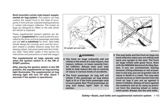 Roof-mounted curtain side-impact supple-
mental air bag system: This system can help
cushion the impact force to the head of occu-
pants in front and rear outboard seating positions
in certain side-impact collisions. The curtain air
bags are designed to inflate on the side where
the vehicle is impacted.
These supplemental restraint systems are de-
signed to supplement the crash protection pro-
vided by the driver and front passenger seat belts
and are not a substitute for them. Seat belts
should always be correctly worn and the occu-
pant seated a suitable distance away from the
steering wheel, instrument panel and door finish-
ers. (See “Seat belts” earlier in this section for                                                                                       WRS0031
instructions and precautions on seat belt usage.)                      WARNING                       ● The seat belts and the front air bags are
The supplemental air bags operate only                                                                 most effective when you are sitting well
                                                     ● The front air bags ordinarily will not          back and upright in the seat. The front
when the ignition switch is in the ON or               inflate in the event of a side impact, rear
START position.                                                                                        air bags inflate with great force. Even
                                                       impact, rollover, or lower severity fron-       with the NISSAN Advanced Air Bag Sys-
After placing the ignition switch in the ON            tal collision. Always wear your seat            tem, if you are unrestrained, leaning
position, the supplemental air bag warning             belts to help reduce the risk or severity       forward, sitting sideways or out of posi-
light illuminates. The supplemental air bag            of injury in various kinds of accidents.        tion in any way, you are at greater risk of
warning light will turn off after about 7            ● The front passenger air bag will not            injury or death in a crash. You may also
seconds if the system is operational.                  inflate if the passenger air bag status         receive serious or fatal injuries from the
                                                       light is lit or if the front passenger seat     front air bag if you are up against it
                                                       is unoccupied. See “Front passenger air         when it inflates. Always sit back against
                                                       bag and status light” later in this             the seatback and as far away as practi-
                                                       section.                                        cal from the steering wheel or instru-
                                                                                                       ment panel. Always use the seat belts.

                                                                       Safety—Seats, seat belts and supplemental restraint system 1-43
 