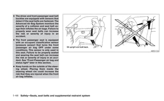 ● The driver and front passenger seat belt
  buckles are equipped with sensors that
  detect if the seat belts are fastened. The
  Advanced Air Bag System monitors the
  severity of a collision and seat belt us-
  age then inflates the air bags. Failure to
  properly wear seat belts can increase
  the risk or severity of injury in an
  accident.
● The front passenger seat is equipped
  with an occupant classification sensor
  (pressure sensor) that turns the front
  passenger air bag OFF under some
  conditions. This sensor is only used in                         ARS1133
  this seat. Failure to be properly seated
  and wearing the seat belt can increase
  the risk or severity of injury in an acci-
  dent. See “Front Passenger air bag and
  status light” later in this section.
● Keep hands on the outside of the steer-
  ing wheel. Placing them inside the
  steering wheel rim could increase the
  risk that they are injured when the front
  air bag inflates.




1-44 Safety—Seats, seat belts and supplemental restraint system
 