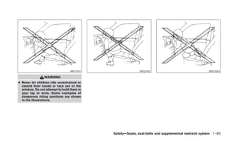 ARS1041                  ARS1042                                  ARS1043

                WARNING
● Never let children ride unrestrained or
  extend their hands or face out of the
  window. Do not attempt to hold them in
  your lap or arms. Some examples of
  dangerous riding positions are shown
  in the illustrations.




                                            Safety—Seats, seat belts and supplemental restraint system 1-45
 