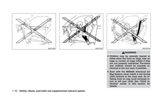 ARS1044                            ARS1045                                      WRS0256

                                                                                             WARNING
                                                                            ● Children may be severely injured or
                                                                              killed when the front air bags, side air
                                                                              bags or curtain air bags inflate if they
                                                                              are not properly restrained. Pre-teens
                                                                              and children should be properly re-
                                                                              strained in the rear seat, if possible.
                                                                            ● Even with the NISSAN Advanced Air
                                                                              Bag System, never install a rear-facing
                                                                              child restraint in the front seat. An in-
                                                                              flating front air bag could seriously in-
                                                                              jure or kill your child. See “Child re-
                                                                              straints” earlier in this section for
                                                                              details.

1-46 Safety—Seats, seat belts and supplemental restraint system
 