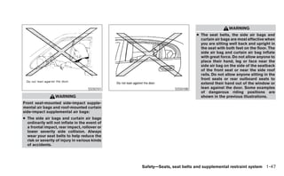WARNING
                                                                         ● The seat belts, the side air bags and
                                                                           curtain air bags are most effective when
                                                                           you are sitting well back and upright in
                                                                           the seat with both feet on the floor. The
                                                                           side air bag and curtain air bag inflate
                                                                           with great force. Do not allow anyone to
                                                                           place their hand, leg or face near the
                                                                           side air bag on the side of the seatback
                                                                           of the front seat or near the side roof
                                                                           rails. Do not allow anyone sitting in the
                                                                           front seats or rear outboard seats to
                                                                           extend their hand out of the window or
                                     SSS0101                   SSS0188     lean against the door. Some examples
                                                                           of dangerous riding positions are
                  WARNING                                                  shown in the previous illustrations.
Front seat-mounted side-impact supple-
mental air bags and roof-mounted curtain
side-impact supplemental air bags:
● The side air bags and curtain air bags
  ordinarily will not inflate in the event of
  a frontal impact, rear impact, rollover or
  lower severity side collision. Always
  wear your seat belts to help reduce the
  risk or severity of injury in various kinds
  of accidents.




                                                Safety—Seats, seat belts and supplemental restraint system 1-47
 
