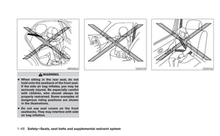 WRS0032                        SSS0159   SSS0162

                 WARNING
● When sitting in the rear seat, do not
  hold onto the seatback of the front seat.
  If the side air bag inflates, you may be
  seriously injured. Be especially careful
  with children, who should always be
  properly restrained. Some examples of
  dangerous riding positions are shown
  in the illustrations.
● Do not use seat covers on the front
  seatbacks. They may interfere with side
  air bag inflation.



1-48 Safety—Seats, seat belts and supplemental restraint system
 