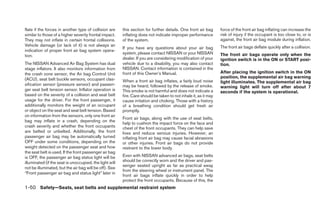 flate if the forces in another type of collision are     this section for further details. One front air bag      force of the front air bag inflating can increase the
similar to those of a higher severity frontal impact.    inflating does not indicate improper performance         risk of injury if the occupant is too close to, or is
They may not inflate in certain frontal collisions.      of the system.                                           against, the front air bag module during inflation.
Vehicle damage (or lack of it) is not always an                                                                   The front air bags deflate quickly after a collision.
                                                         If you have any questions about your air bag
indication of proper front air bag system opera-
                                                         system, please contact NISSAN or your NISSAN             The front air bags operate only when the
tion.
                                                         dealer. If you are considering modification of your      ignition switch is in the ON or START posi-
The NISSAN Advanced Air Bag System has dual              vehicle due to a disability, you may also contact        tion.
stage inflators. It also monitors information from       NISSAN. Contact information is contained in the
the crash zone sensor, the Air bag Control Unit          front of this Owner’s Manual.                            After placing the ignition switch in the ON
(ACU), seat belt buckle sensors, occupant clas-                                                                   position, the supplemental air bag warning
                                                         When a front air bag inflates, a fairly loud noise       light illuminates. The supplemental air bag
sification sensor (pressure sensor) and passen-          may be heard, followed by the release of smoke.          warning light will turn off after about 7
ger seat belt tension sensor. Inflator operation is      This smoke is not harmful and does not indicate a        seconds if the system is operational.
based on the severity of a collision and seat belt       fire. Care should be taken to not inhale it, as it may
usage for the driver. For the front passenger, it        cause irritation and choking. Those with a history
additionally monitors the weight of an occupant          of a breathing condition should get fresh air
or object on the seat and seat belt tension. Based       promptly.
on information from the sensors, only one front air
                                                         Front air bags, along with the use of seat belts,
bag may inflate in a crash, depending on the
                                                         help to cushion the impact force on the face and
crash severity and whether the front occupants           chest of the front occupants. They can help save
are belted or unbelted. Additionally, the front          lives and reduce serious injuries. However, an
passenger air bag may be automatically turned            inflating front air bag may cause facial abrasions
OFF under some conditions, depending on the              or other injuries. Front air bags do not provide
weight detected on the passenger seat and how            restraint to the lower body.
the seat belt is used. If the front passenger air bag
is OFF, the passenger air bag status light will be       Even with NISSAN advanced air bags, seat belts
illuminated (if the seat is unoccupied, the light will   should be correctly worn and the driver and pas-
                                                         senger seated upright as far as practical away
not be illuminated, but the air bag will be off). See
                                                         from the steering wheel or instrument panel. The
“Front passenger air bag and status light” later in
                                                         front air bags inflate quickly in order to help
                                                         protect the front occupants. Because of this, the
1-50 Safety—Seats, seat belts and supplemental restraint system
 