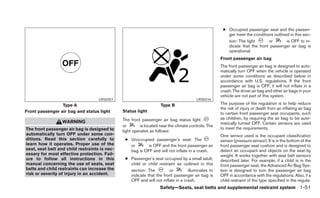 ● Occupied passenger seat and the passen-
                                                                                                        ger meet the conditions outlined in this sec-
                                                                                                        tion: The light      or        is OFF to in-
                                                                                                        dicate that the front passenger air bag is
                                                                                                        operational.
                                                                                                     Front passenger air bag
                                                                                                     The front passenger air bag is designed to auto-
                                                                                                     matically turn OFF when the vehicle is operated
                                                                                                     under some conditions as described below in
                                                                                                     accordance with U.S. regulations. If the front
                                                                                                     passenger air bag is OFF, it will not inflate in a
                                                                                                     crash. The driver air bag and other air bags in your
                                                                                                     vehicle are not part of this system.
                                    LRS0351                                             LRS0316
                 Type A                                             Type B                           The purpose of the regulation is to help reduce
                                                                                                     the risk of injury or death from an inflating air bag
Front passenger air bag and status light       Status light                                          to certain front passenger seat occupants, such
                                               The front passenger air bag status light              as children, by requiring the air bag to be auto-
                  WARNING                                                                            matically turned OFF. Certain sensors are used
                                               or        is located near the climate controls. The
The front passenger air bag is designed to                                                           to meet the requirements.
                                               light operates as follows:
automatically turn OFF under some con-                                                               One sensor used is the occupant classification
ditions. Read this section carefully to         ● Unoccupied passenger’s seat: The                   sensor (pressure sensor). It is in the bottom of the
learn how it operates. Proper use of the          or      is OFF and the front passenger air         front passenger seat cushion and is designed to
seat, seat belt and child restraints is nec-      bag is OFF and will not inflate in a crash.        detect an occupant and objects on the seat by
essary for most effective protection. Fail-                                                          weight. It works together with seat belt sensors
ure to follow all instructions in this          ● Passenger’s seat occupied by a small adult,        described later. For example, if a child is in the
manual concerning the use of seats, seat          child or child restraint as outlined in this       front passenger seat, the Advanced Air Bag Sys-
belts and child restraints can increase the       section: The         or         illuminates to     tem is designed to turn the passenger air bag
risk or severity of injury in an accident.        indicate that the front passenger air bag is       OFF in accordance with the regulations. Also, if a
                                                  OFF and will not inflate in a crash.               child restraint of the type specified in the regula-
                                                                    Safety—Seats, seat belts and supplemental restraint system 1-51
 