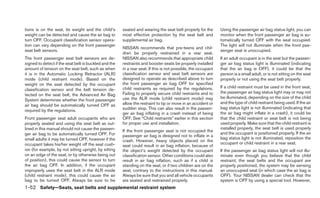 tions is on the seat, its weight and the child’s       seated and wearing the seat belt properly for the       Using the passenger air bag status light, you can
weight can be detected and cause the air bag to        most effective protection by the seat belt and          monitor when the front passenger air bag is au-
turn OFF. Occupant classification sensor opera-        supplemental air bag.                                   tomatically turned OFF with the seat occupied.
tion can vary depending on the front passenger                                                                 The light will not illuminate when the front pas-
                                                       NISSAN recommends that pre-teens and chil-
seat belt sensors.                                                                                             senger seat is unoccupied.
                                                       dren be properly restrained in a rear seat.
The front passenger seat belt sensors are de-          NISSAN also recommends that appropriate child           If an adult occupant is in the seat but the passen-
signed to detect if the seat belt is buckled and the   restraints and booster seats be properly installed      ger air bag status light is illuminated (indicating
amount of tension on the seat belt, such as when       in a rear seat. If this is not possible, the occupant   that the air bag is OFF), it could be that the
it is in the Automatic Locking Retractor (ALR)         classification sensor and seat belt sensors are         person is a small adult, or is not sitting on the seat
mode (child restraint mode). Based on the              designed to operate as described above to turn          properly or not using the seat belt properly.
weight on the seat detected by the occupant            the front passenger air bag OFF for specified
                                                       child restraints as required by the regulations.        If a child restraint must be used in the front seat,
classification sensor and the belt tension de-
                                                       Failing to properly secure child restraints and to      the passenger air bag status light may or may not
tected on the seat belt, the Advanced Air Bag
                                                       use the ALR mode (child restraint mode) may             be illuminated, depending on the size of the child
System determines whether the front passenger
                                                       allow the restraint to tip or move in an accident or    and the type of child restraint being used. If the air
air bag should be automatically turned OFF as
                                                       sudden stop. This can also result in the passen-        bag status light is not illuminated (indicating that
required by the regulations.
                                                       ger air bag inflating in a crash instead of being       the air bag might inflate in a crash), it could be
Front passenger seat adult occupants who are           OFF. See “Child restraints” earlier in this section     that the child restraint or seat belt is not being
properly seated and using the seat belt as out-        for proper use and installation.                        used properly. Make sure that the child restraint is
lined in this manual should not cause the passen-                                                              installed properly, the seat belt is used properly
                                                       If the front passenger seat is not occupied the
ger air bag to be automatically turned OFF. For                                                                and the occupant is positioned properly. If the air
                                                       passenger air bag is designed not to inflate in a
small adults it may be turned OFF, however if the                                                              bag status light is not illuminated, reposition the
                                                       crash. However, heavy objects placed on the
occupant takes his/her weight off the seat cush-                                                               occupant or child restraint in a rear seat.
                                                       seat could result in air bag inflation, because of
ion (for example, by not sitting upright, by sitting   the object’s weight detected by the occupant            If the passenger air bag status light will not illu-
on an edge of the seat, or by otherwise being out      classification sensor. Other conditions could also      minate even though you believe that the child
of position), this could cause the sensor to turn      result in air bag inflation, such as if a child is      restraint, the seat belts and the occupant are
the air bag OFF. In addition, if the occupant          standing on the seat, or if two children are on the     properly positioned, the system may be sensing
improperly uses the seat belt in the ALR mode          seat, contrary to the instructions in this manual.      an unoccupied seat (in which case the air bag is
(child restraint mode), this could cause the air       Always be sure that you and all vehicle occupants       OFF). Your NISSAN dealer can check that the
bag to be turned OFF. Always be sure to be             are seated and restrained properly.                     system is OFF by using a special tool. However,
1-52 Safety—Seats, seat belts and supplemental restraint system
 