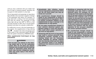 until you have confirmed with your dealer that       ● Immediately after inflation, several       ● Modifying or tampering with the front
your air bag is working properly, reposition the       front air bag system components will be      passenger seat may result in serious
occupant or child restraint in a rear seat.            hot. Do not touch them; you may se-          personal injury. For example, do not
The air bag system and passenger air bag status        verely burn yourself.                        change the front seats by placing mate-
light will take a few seconds to register a change                                                  rial on the seat cushion or by installing
                                                     ● No unauthorized changes should be
in the passenger seat status. For example, if a                                                     additional trim material, such as seat
                                                       made to any components or wiring of
                                                                                                    covers, on the seat that are not specifi-
large adult who is sitting in the front passenger      the supplemental air bag system. This is
                                                                                                    cally designed to assure proper air bag
seat exits the vehicle, the passenger air bag          to prevent accidental inflation of the
                                                                                                    operation. Additionally, do not stow any
status light will go from OFF to ON for a few          supplemental air bag or damage to the
                                                                                                    objects under the front passenger seat
seconds and then to OFF. This is normal system         supplemental air bag system.
                                                                                                    or the seat cushion and seatback. Such
operation and does not indicate a malfunction.       ● Do not make unauthorized changes to          objects may interfere with the proper
If a malfunction occurs in the front passenger air     your vehicle’s electrical system, sus-       operation of the occupant classifica-
bag system, the supplemental air bag warning           pension system or front end structure.       tion sensor (pressure sensor).
                                                       This could affect proper operation of
light      , located in the meter and gauges area                                                 ● No unauthorized changes should be
                                                       the front air bag system.
in the center of the instrument panel, will blink.                                                  made to any components or wiring of
Have the system checked by a NISSAN dealer.          ● Tampering with the front air bag system      the seat belt system. This may affect the
                                                       may result in serious personal injury.       front air bag system. Tampering with
Other supplemental front-impact air bag                Tampering includes changes to the            the seat belt system may result in seri-
precautions                                            steering wheel and the instrument            ous personal injury.
                                                       panel assembly by placing material
                    WARNING                            over the steering wheel pad and above
● Do not place any objects on the steer-               the instrument panel or by installing
  ing wheel pad or on the instrument                   additional trim material around the air
  panel. Also, do not place any objects                bag system.
  between any occupant and the steering
  wheel or instrument panel. Such ob-
  jects may become dangerous projec-
  tiles and cause injury if the front air
  bags inflate.

                                                                      Safety—Seats, seat belts and supplemental restraint system 1-53
 