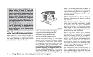 ● Work on and around the front air bag                                                                    inflate if the forces in another type of collision are
  system should be done by a NISSAN                                                                       similar to those of a higher severity side impact.
  dealer. Installation of electrical equip-                                                               They are designed to inflate on the side where the
  ment should also be done by a NISSAN                                                                    vehicle is impacted. They may not inflate in cer-
  dealer. The Supplemental Restraint                                                                      tain side collisions.
  System (SRS) wiring should not be                                                                       Vehicle damage (or lack of it) is not always an
  modified or disconnected. Unautho-
                                                                                                          indication of proper side air bag and curtain air
  rized electrical test equipment and
                                                                                                          bag operation.
  probing devices should not be used on
  the air bag system.                                                                                     When the side air bags and curtain air bags
                                                                                                          inflate, a fairly loud noise may be heard, followed
● A cracked windshield should be re-
                                                                                                          by release of smoke. This smoke is not harmful
  placed immediately by a qualified re-
                                                                                                          and does not indicate a fire. Care should be taken
  pair facility. A cracked windshield could
                                                                                                          not to inhale it, as it may cause irritation and
  affect the function of the supplemental                                                     LRS0259     choking. Those with a history of a breathing con-
  air bag system.
                                                    Front seat-mounted side-impact                        dition should get fresh air promptly.
*The SRS wiring harness connectors are
yellow and orange for easy identification.
                                                    supplemental air bag and roof-                        Side air bags, along with the use of seat belts,
                                                    mounted curtain side-impact                           help to cushion the impact force on the chest of
When selling your vehicle, we request that you                                                            the front occupants. Curtain air bags help to
inform the buyer about the supplemental front air
                                                    supplemental air bag systems                          cushion the impact force to the head of occu-
bag system and guide the buyer to the appropri-     The side air bags are located in the outside of the   pants in the front and rear outboard seating po-
ate sections in this Owner’s Manual.                seatback of the front seats. The curtain air bags     sitions. They can help save lives and reduce
                                                    are located in the side roof rails. These systems     serious injuries. However, an inflating side air bag
                                                    are designed to meet voluntary guidelines to help     and curtain air bag may cause abrasions or other
                                                    reduce the risk of injury to out-of-position occu-    injuries. Side air bags and curtain air bags do not
                                                                                                          provide restraint to the lower body.
                                                    pants. However, all of the information, cau-
                                                    tions and warnings in this manual still ap-           The seat belts should be correctly worn and the
                                                    ply and must be followed. The side air bags           driver and passenger seated upright as far as
                                                    and curtain air bags are designed to inflate in       practical away from the side air bag. Rear seat
                                                    higher severity side collisions, although they may    passengers should be seated as far away as
1-54 Safety—Seats, seat belts and supplemental restraint system
 
