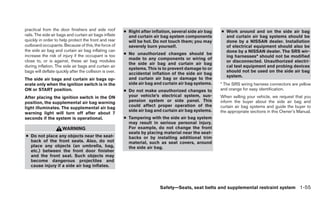 practical from the door finishers and side roof          ● Right after inflation, several side air bag   ● Work around and on the side air bag
rails. The side air bags and curtain air bags inflate      and curtain air bag system components           and curtain air bag systems should be
quickly in order to help protect the front and rear        will be hot. Do not touch them; you may         done by a NISSAN dealer. Installation
outboard occupants. Because of this, the force of          severely burn yourself.                         of electrical equipment should also be
the side air bag and curtain air bag inflating can                                                         done by a NISSAN dealer. The SRS wir-
increase the risk of injury if the occupant is too       ● No unauthorized changes should be
                                                                                                           ing harnesses* should not be modified
                                                           made to any components or wiring of
close to, or is against, these air bag modules                                                             or disconnected. Unauthorized electri-
                                                           the side air bag and curtain air bag
during inflation. The side air bags and curtain air                                                        cal test equipment and probing devices
                                                           systems. This is to prevent damage to or
bags will deflate quickly after the collision is over.                                                     should not be used on the side air bag
                                                           accidental inflation of the side air bag
                                                                                                           system.
The side air bags and curtain air bags op-                 and curtain air bag or damage to the
erate only when the ignition switch is in the              side air bag and curtain air bag systems.     * The SRS wiring harness connectors are yellow
ON or START position.                                    ● Do not make unauthorized changes to           and orange for easy identification.
After placing the ignition switch in the ON                your vehicle’s electrical system, sus-        When selling your vehicle, we request that you
position, the supplemental air bag warning                 pension system or side panel. This            inform the buyer about the side air bag and
                                                           could affect proper operation of the          curtain air bag systems and guide the buyer to
light illuminates. The supplemental air bag
                                                           side air bag and curtain air bag systems.     the appropriate sections in this Owner’s Manual.
warning light will turn off after about 7
seconds if the system is operational.                    ● Tampering with the side air bag system
                                                           may result in serious personal injury.
                      WARNING                              For example, do not change the front
                                                           seats by placing material near the seat-
● Do not place any objects near the seat-                  backs or by installing additional trim
  back of the front seats. Also, do not                    material, such as seat covers, around
  place any objects (an umbrella, bag,                     the side air bag.
  etc.) between the front door finisher
  and the front seat. Such objects may
  become dangerous projectiles and
  cause injury if a side air bag inflates.



                                                                           Safety—Seats, seat belts and supplemental restraint system 1-55
 
