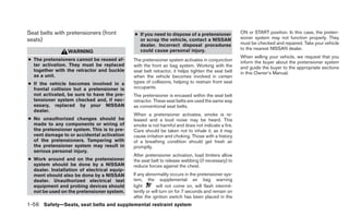 Seat belts with pretensioners (front          ● If you need to dispose of a pretensioner            ON or START position. In this case, the preten-
seats)                                          or scrap the vehicle, contact a NISSAN              sioner system may not function properly. They
                                                dealer. Incorrect disposal procedures               must be checked and repaired. Take your vehicle
                                                could cause personal injury.                        to the nearest NISSAN dealer.
                 WARNING
                                                                                                    When selling your vehicle, we request that you
● The pretensioners cannot be reused af-      The pretensioner system activates in conjunction      inform the buyer about the pretensioner system
  ter activation. They must be replaced       with the front air bag system. Working with the       and guide the buyer to the appropriate sections
  together with the retractor and buckle      seat belt retractor, it helps tighten the seat belt   in this Owner’s Manual.
  as a unit.                                  when the vehicle becomes involved in certain
● If the vehicle becomes involved in a        types of collisions, helping to restrain front seat
  frontal collision but a pretensioner is     occupants.
  not activated, be sure to have the pre-     The pretensioner is encased within the seat belt
  tensioner system checked and, if nec-       retractor. These seat belts are used the same way
  essary, replaced by your NISSAN             as conventional seat belts.
  dealer.
                                              When a pretensioner activates, smoke is re-
● No unauthorized changes should be           leased and a loud noise may be heard. This
  made to any components or wiring of         smoke is not harmful and does not indicate a fire.
  the pretensioner system. This is to pre-    Care should be taken not to inhale it, as it may
  vent damage to or accidental activation     cause irritation and choking. Those with a history
  of the pretensioners. Tampering with        of a breathing condition should get fresh air
  the pretensioner system may result in       promptly.
  serious personal injury.
                                              After pretensioner activation, load limiters allow
● Work around and on the pretensioner         the seat belt to release webbing (if necessary) to
  system should be done by a NISSAN           reduce forces against the chest.
  dealer. Installation of electrical equip-
  ment should also be done by a NISSAN        If any abnormality occurs in the pretensioner sys-
  dealer. Unauthorized electrical test        tem, the supplemental air bag warning
  equipment and probing devices should        light       will not come on, will flash intermit-
  not be used on the pretensioner system.     tently or will turn on for 7 seconds and remain on
                                              after the ignition switch has been placed in the
1-56 Safety—Seats, seat belts and supplemental restraint system
 