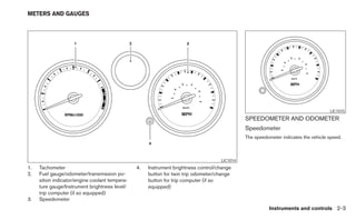 METERS AND GAUGES




                                                                                                                                    LIC1015
                                                                                              SPEEDOMETER AND ODOMETER
                                                                                              Speedometer
                                                                                              The speedometer indicates the vehicle speed.



                                                                                    LIC1014
1.   Tachometer                                 4.   Instrument brightness control/change
2.   Fuel gauge/odometer/transmission po-            button for twin trip odometer/change
     sition indicator/engine coolant tempera-        button for trip computer (if so
     ture gauge/Instrument brightness level/         equipped)
     trip computer (if so equipped)
3.   Speedometer
                                                                                                        Instruments and controls 2-3
 