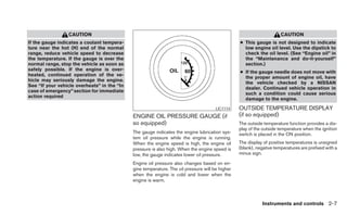 CAUTION                                                                                              CAUTION
If the gauge indicates a coolant tempera-                                                        ● This gauge is not designed to indicate
ture near the hot (H) end of the normal                                                            low engine oil level. Use the dipstick to
range, reduce vehicle speed to decrease                                                            check the oil level. (See “Engine oil” in
the temperature. If the gauge is over the                                                          the “Maintenance and do-it-yourself”
normal range, stop the vehicle as soon as                                                          section.)
safely possible. If the engine is over-
                                                                                                 ● If the gauge needle does not move with
heated, continued operation of the ve-
                                                                                                   the proper amount of engine oil, have
hicle may seriously damage the engine.
                                                                                                   the vehicle checked by a NISSAN
See “If your vehicle overheats” in the “In
                                                                                                   dealer. Continued vehicle operation in
case of emergency” section for immediate
                                                                                                   such a condition could cause serious
action required
                                                                                                   damage to the engine.
                                                                                      LIC1114    OUTSIDE TEMPERATURE DISPLAY
                                             ENGINE OIL PRESSURE GAUGE (if                       (if so equipped)
                                             so equipped)                                        The outside temperature function provides a dis-
                                                                                                 play of the outside temperature when the ignition
                                             The gauge indicates the engine lubrication sys-     switch is placed in the ON position.
                                             tem oil pressure while the engine is running.
                                             When the engine speed is high, the engine oil       The display of positive temperatures is unsigned
                                             pressure is also high. When the engine speed is     (blank), negative temperatures are prefixed with a
                                             low, the gauge indicates lower oil pressure.        minus sign.

                                             Engine oil pressure also changes based on en-
                                             gine temperature. The oil pressure will be higher
                                             when the engine is cold and lower when the
                                             engine is warm.



                                                                                                            Instruments and controls 2-7
 