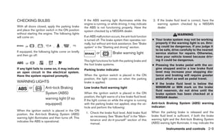 CHECKING BULBS                                       If the ABS warning light illuminates while the           2. If the brake fluid level is correct, have the
                                                     engine is running, or while driving, it may indicate        warning system checked by a NISSAN
With all doors closed, apply the parking brake       the ABS is not functioning properly. Have the               dealer.
and place the ignition switch in the ON position     system checked by a NISSAN dealer.
without starting the engine. The following lights                                                                                WARNING
will come on:                                        If an ABS malfunction occurs, the anti-lock function
                                                     is turned off. The brake system then operates nor-      ● Your brake system may not be working
                                                     mally, but without anti-lock assistance. See ЉBrake       properly if the warning light is on. Driv-
      or         ,       ,        ,       ,   ,      systemЉ in the ЉStarting and drivingЉ section.            ing could be dangerous. If you judge it
                                                                                                               to be safe, drive carefully to the nearest
If equipped, the following lights come on briefly              or            Brake warning light               service station for repairs. Otherwise,
and then go off:                                                                                               have your vehicle towed because driv-
                                                     This light functions for both the parking brake and       ing it could be dangerous.
       or            ,       ,        ,              the foot brake systems.                                 ● Pressing the brake pedal with the en-
If any light fails to come on, it may indicate       Parking brake indicator                                   gine stopped and/or a low brake fluid
an open circuit in the electrical system.                                                                      level may increase your stopping dis-
Have the system repaired promptly.                   When the ignition switch is placed in the ON              tance and braking will require greater
                                                     position, the light comes on when the parking             pedal effort as well as pedal travel.
WARNING LIGHTS                                       brake is applied.                                       ● If the brake fluid      level is below the
            or               Anti-lock Braking       Low brake fluid warning light                             MINIMUM or MIN          mark on the brake
                                                                                                               fluid reservoir, do     not drive until the
                             System (ABS)            When the ignition switch is placed in the ON              brake system has        been checked at a
                                                     position, the light warns of a low brake fluid level.     NISSAN dealer.
                             warning light (if so    If the light comes on while the engine is running
                             equipped)               with the parking brake not applied, stop the ve-        Anti-lock Braking System (ABS) warning
                                                     hicle and perform the following:                        indicator:
When the ignition switch is placed in the ON
                                                      1. Check the brake fluid level. Add brake fluid        When the parking brake is released and the
position, the Anti-lock Braking System (ABS)
                                                         as necessary. See “Brake fluid” in the “Main-       brake fluid level is sufficient, if both the brake
warning light illuminates and then turns off. This
                                                         tenance and do-it-yourself” section of this         warning light and the Anti-lock Braking System
indicates the ABS is operational.
                                                         manual.                                             (ABS) waning light illuminate, it may indicate the
                                                                                                                        Instruments and controls 2-9
 