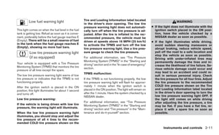 Tire and Loading Information label located
         Low fuel warning light                                                                                                WARNING
                                                      in the driver’s door opening. The low tire
                                                      pressure warning light does not automati-             ● If the light does not illuminate with the
This light comes on when the fuel level in the fuel   cally turn off when the tire pressure is ad-            ignition switch placed in the ON posi-
tank is getting low. Refuel as soon as it is conve-   justed. After the tire is inflated to the rec-          tion, have the vehicle checked by a
nient, preferably before the fuel gauge reaches E     ommended pressure, the vehicle must be                  NISSAN dealer as soon as possible.
(Empty). There will be a small reserve of fuel        driven at speeds above 16 MPH (25 km/h)               ● If the light illuminates while driving,
in the tank when the fuel gauge reaches E             to activate the TPMS and turn off the low               avoid sudden steering maneuvers or
(Empty), showing no more fuel bars.                   tire pressure warning light. Use a tire pres-           abrupt braking, reduce vehicle speed,
          Low tire pressure warning light             sure gauge to check the tire pressure.                  pull off the road to a safe location and
                                                                                                              stop the vehicle as soon as possible.
          (if so equipped)                            For additional information, see “Tire Pressure          Driving with under-inflated tires may
                                                      Monitoring System (TPMS)” in the “Starting and          permanently damage the tires and in-
Your vehicle is equipped with a Tire Pressure         driving” section and in the “In case of emergency”
Monitoring System (TPMS) that monitors the tire                                                               crease the likelihood of tire failure. Se-
                                                      section.                                                rious vehicle damage could occur and
pressure of all tires except the spare.
                                                      TPMS malfunction:                                       may lead to an accident and could re-
The low tire pressure warning light warns of low                                                              sult in serious personal injury. Check
tire pressure or indicates that the TPMS is not       If the TPMS is not functioning properly, the low        the tire pressure for all four tires. Adjust
functioning properly.                                 tire pressure warning light will flash for approxi-     the tire pressure to the recommended
After the ignition switch is placed in the ON         mately 1 minute when the ignition switch is             COLD tire pressure shown on the Tire
position, this light illuminates for about 1 second   placed in the ON position. The light will remain on     and Loading Information label located
and turns off.                                        after the 1 minute. Have the system checked by a        in the driver’s door opening to turn the
                                                      NISSAN dealer.                                          low tire pressure warning light OFF. If
Low tire pressure warning:                                                                                    the light still comes on while driving
                                                      For additional information, see “Tire Pressure          after adjusting the tire pressure, a tire
If the vehicle is being driven with low tire          Monitoring System (TPMS)” in the “Starting and          may be flat. If you have a flat tire, re-
pressure, the warning light will illuminate.          driving” section and “Tire pressure” in the “Main-      place it with a spare tire as soon as
When the low tire pressure warning light              tenance and do-it-yourself” section.                    possible.
illuminates, you should stop and adjust the
tire pressure of all 4 tires to the recom-
mended COLD tire pressure shown on the
                                                                                                                     Instruments and controls 2-11
 