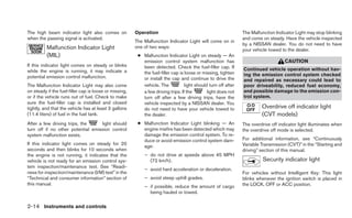 The high beam indicator light also comes on             Operation                                               The Malfunction Indicator Light may stop blinking
when the passing signal is activated.                                                                           and come on steady. Have the vehicle inspected
                                                        The Malfunction Indicator Light will come on in
                                                                                                                by a NISSAN dealer. You do not need to have
          Malfunction Indicator Light                   one of two ways:
                                                                                                                your vehicle towed to the dealer.
          (MIL)                                          ● Malfunction Indicator Light on steady — An
                                                           emission control system malfunction has                                   CAUTION
If this indicator light comes on steady or blinks          been detected. Check the fuel-filler cap. If
while the engine is running, it may indicate a                                                                  Continued vehicle operation without hav-
                                                           the fuel-filler cap is loose or missing, tighten     ing the emission control system checked
potential emission control malfunction.                    or install the cap and continue to drive the         and repaired as necessary could lead to
The Malfunction Indicator Light may also come              vehicle. The           light should turn off after   poor driveability, reduced fuel economy,
on steady if the fuel-filler cap is loose or missing,      a few driving trips. If the        light does not    and possible damage to the emission con-
or if the vehicle runs out of fuel. Check to make          turn off after a few driving trips, have the         trol system.
sure the fuel-filler cap is installed and closed           vehicle inspected by a NISSAN dealer. You
tightly, and that the vehicle has at least 3 gallons       do not need to have your vehicle towed to                     Overdrive off indicator light
(11.4 liters) of fuel in the fuel tank.                    the dealer.                                                   (CVT models)
After a few driving trips, the     light should          ● Malfunction Indicator Light blinking — An            The overdrive off indicator light illuminates when
turn off if no other potential emission control            engine misfire has been detected which may           the overdrive off mode is selected.
system malfunction exists.                                 damage the emission control system. To re-
                                                           duce or avoid emission control system dam-           For additional information, see “Continuously
If this indicator light comes on steady for 20                                                                  Variable Transmission (CVT)” in the “Starting and
                                                           age:
seconds and then blinks for 10 seconds when                                                                     driving” section of this manual.
the engine is not running, it indicates that the            – do not drive at speeds above 45 MPH
vehicle is not ready for an emission control sys-             (72 km/h).                                                  Security indicator light
tem inspection/maintenance test. See “Readi-
                                                            – avoid hard acceleration or deceleration.
ness for inspection/maintenance (I/M) test” in the                                                              For vehicles without Intelligent Key: This light
“Technical and consumer information” section of             – avoid steep uphill grades.                        blinks whenever the ignition switch is placed in
this manual.                                                                                                    the LOCK, OFF or ACC position.
                                                            – if possible, reduce the amount of cargo
                                                              being hauled or towed.

2-14 Instruments and controls
 