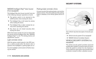 SECURITY SYSTEMS


NISSAN Intelligent Key™ door buzzer                  Parking brake reminder chime
(if so equipped)                                     A chime sounds if the parking brake is set and the
The Intelligent Key door buzzer sounds if any one    vehicle is driven. The chime will stop if the parking
of the following improper operations is found.       brake is released or the vehicle speed returns to
                                                     zero.
 ● The ignition switch is not returned to the
   LOCK position when locking the doors.
 ● The Intelligent Key is left inside the vehicle
   when locking the doors.
 ● The Intelligent Key is taken outside the ve-
   hicle when operating the vehicle.
 ● Any doors are not closed securely when
                                                                                                                                                     LIC0301
   locking the doors.
                                                                                                             Your vehicle may have two types of security sys-
When the buzzer sounds, be sure to check both                                                                tems:
the vehicle and the Intelligent Key. See “NISSAN
Intelligent Key™” in the “Pre-driving checks and                                                              ● Vehicle security system (if so equipped)
adjustments” section.                                                                                         ● NISSAN Vehicle Immobilizer System
Light reminder chime                                                                                         VEHICLE SECURITY SYSTEM (if so
With the ignition switch placed in the OFF posi-                                                             equipped)
tion, a chime sounds when the driver’s door is
                                                                                                             The vehicle security system provides visual and
opened if the headlights or parking lights are on.
                                                                                                             audible alarm signals if someone opens the doors
Turn the headlight control switch off before leav-                                                           when the system is armed. It is not, however, a
ing the vehicle.                                                                                             motion detection type system that activates when
                                                                                                             a vehicle is moved or when a vibration occurs.


2-16 Instruments and controls
 
