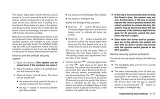 The system helps deter vehicle theft but cannot              ● any request switch (Intelligent Key models).      ● If the key is turned slowly when locking
prevent it, nor can it prevent the theft of interior or                                                            the driver’s door, the system may not
                                                             ● the keyfob or Intelligent Key.
exterior vehicle components in all situations. Al-                                                                 arm. Furthermore, if the key is turned
ways secure your vehicle even if parking for a               Keyfob and Intelligent Key operation:                 beyond the vertical position toward the
brief period. Never leave your keys in the ignition,                                                               unlock position to remove the key, the
and always lock the vehicle when unattended. Be              ● Push the            button. All doors lock.         system may be disarmed when the key
aware of your surroundings, and park in secure,                The hazard lights flash twice and the horn          is removed. If the indicator light fails to
well-lit areas whenever possible.                              beeps once to indicate all doors are                glow for 30 seconds, unlock the door
                                                               locked.                                             once and lock it again.
Many devices offering additional protection, such
as component locks, identification markers, and              ● When the           button is pushed with          ● Even when the driver and/or passen-
tracking systems, are available at auto supply                 all doors locked, the hazard lights flash           gers are in the vehicle, the system will
stores and specialty shops. Your NISSAN dealer                 twice and the horn beeps once as a re-              arm with all doors closed and locked
may also offer such equipment. Check with your                 minder that the doors are already locked.           with the ignition switch placed in the
insurance company to see if you may be eligible                                                                    OFF position.
for discounts for various theft protection features.         The horn may or may not beep. Refer to
                                                             “Silencing the horn beep feature” in the
                                                                                                                Vehicle security system activation
How to arm the vehicle security                              “Pre-driving checks and adjustments” sec-
system                                                       tion later in this manual.                         The vehicle security system will give the following
                                                                                                                alarm:
 1. Close all windows. (The system can be                 4. Confirm that the        indicator light comes
    armed even if the windows are open.)                     on. The         light stays on for about 30         ● The headlights blink and the horn sounds
                                                             seconds. The vehicle security system is now           intermittently.
 2. Place the ignition switch in the LOCK posi-              pre-armed. After about 30 seconds the ve-
    tion and remove the key.                                 hicle security system automatically shifts          ● The alarm automatically turns off after ap-
                                                                                                                   proximately 50 seconds. However, the alarm
 3. Close all doors. Lock all doors. The doors               into the armed phase. The          light begins
    can be locked with:                                                                                            reactivates if the vehicle is tampered with
                                                             to flash once every 3 seconds. If, during the
                                                             30-second pre-arm time period, the driver’s           again. The alarm can be shut off by unlocking
     ● the power door lock switch (if the door is                                                                  the driver’s door with the key, a request
                                                             door is unlocked by the key, a request
       opened, locked and then closed).                                                                            switch or by pressing the          button on
                                                             switch, the keyfob or Intelligent Key, or if the
     ● the key — master or mechanical (Intelli-              ignition switch is placed in the ACC or ON            the keyfob or Intelligent Key.
       gent Key models).                                     position, the system will not arm.
                                                                                                                          Instruments and controls 2-17
 