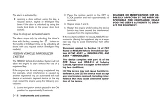 The alarm is activated by:                             2. Place the ignition switch in the OFF or        CHANGES OR MODIFICATIONS NOT EX-
                                                          LOCK position and wait approximately 10        PRESSLY APPROVED BY THE PARTY RE-
 ● opening a door without using the key, a                seconds.                                       SPONSIBLE FOR COMPLIANCE COULD
   request switch, keyfob or Intelligent Key                                                             VOID THE USER’S AUTHORITY TO OPER-
   (even if the door is unlocked by using the          3. Repeat steps 1 and 2.
                                                                                                         ATE THE EQUIPMENT.
   inside lock knob or the power door lock             4. Restart the engine while holding the device
   switch).                                               (which may have caused the interference)
                                                          separate from the registered key.
How to stop an activated alarm
                                                      If the no start condition re-occurs, NISSAN rec-
The alarm stops only by unlocking the driver’s        ommends placing the registered key on a sepa-
door with the key, pressing the         button on     rate key ring to avoid interference from other
the keyfob or Intelligent Key, or by unlocking all    devices.
doors with any request switch (Intelligent Key
models).                                              Statement related to Section 15 of FCC
                                                      Rules for NISSAN Vehicle Immobilizer Sys-
NISSAN VEHICLE IMMOBILIZER                            tem (CONT ASSY — IMMOBILIZER, ANT
SYSTEM                                                ASSY — IMMOBILIZER)
                                                      This device complies with part 15 of the
The NISSAN Vehicle Immobilizer System will not
                                                      FCC Rules and RSS-210 of Industry
allow the engine to start without the use of a        Canada. Operation is subject to the follow-
registered key.                                       ing two conditions;
If the engine fails to start using a registered key   (1) This device may not cause harmful in-
(for example, when interference is caused by          terference, and (2) this device must accept
another registered key, an automated toll road        any interference received, including inter-
device or automatic payment device on the key         ference that may cause undesired opera-
ring), restart the engine using the following pro-    tion of the device.
cedures:
 1. Leave the ignition switch placed in the ON
    position for approximately 5 seconds.

2-18 Instruments and controls
 
