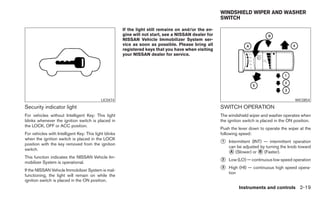 WINDSHIELD WIPER AND WASHER
                                                                                                      SWITCH

                                                       If the light still remains on and/or the en-
                                                       gine will not start, see a NISSAN dealer for
                                                       NISSAN Vehicle Immobilizer System ser-
                                                       vice as soon as possible. Please bring all
                                                       registered keys that you have when visiting
                                                       your NISSAN dealer for service.




                                           LIC0474                                                                                            WIC0854

Security indicator light                                                                              SWITCH OPERATION
For vehicles without Intelligent Key: This light                                                      The windshield wiper and washer operates when
blinks whenever the ignition switch is placed in                                                      the ignition switch is placed in the ON position.
the LOCK, OFF or ACC position.
                                                                                                      Push the lever down to operate the wiper at the
For vehicles with Intelligent Key: This light blinks                                                  following speed:
when the ignition switch is placed in the LOCK
position with the key removed from the ignition                                                       ᭺
                                                                                                      1   Intermittent (INT) — intermittent operation
                                                                                                          can be adjusted by turning the knob toward
switch.
                                                                                                          ᭺ (Slower) or ᭺ (Faster).
                                                                                                           A               B
This function indicates the NISSAN Vehicle Im-
mobilizer System is operational.                                                                      ᭺
                                                                                                      2   Low (LO) — continuous low speed operation

If the NISSAN Vehicle Immobilizer System is mal-                                                      ᭺
                                                                                                      3   High (HI) — continuous high speed opera-
                                                                                                          tion
functioning, the light will remain on while the
ignition switch is placed in the ON position.
                                                                                                                Instruments and controls 2-19
 