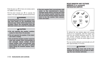 REAR WINDOW AND OUTSIDE
                                                                                                MIRROR (if so equipped)
                                                                                                DEFROSTER SWITCH
Push the lever up ᭺ to have one sweep opera-
                    4
                                                     ● Pre-mix washer fluid concentrates with
tion (MIST) of the wiper.                              water to the manufacturer’s recom-
Pull the lever toward you ᭺ to operate the
                              5                        mended levels before pouring the fluid
washer. The wiper will also operate several times.     into the window washer reservoir tank.
                                                       Do not use the window washer reservoir
                    WARNING                            tank to mix the washer fluid concen-
                                                       trate and water.
In freezing temperatures the washer solu-
tion may freeze on the windshield and
obscure your vision which may lead to an
accident. Warm the windshield with the
defroster before you wash the windshield.

                     CAUTION
                                                                                                                                         LIC0720
● Do not operate the washer continu-
                                                                                                To defrost the rear window glass and outside
  ously for more than 30 seconds.
                                                                                                mirrors (if so equipped), start the engine and
● Do not operate the washer if the reser-                                                       push the rear window defroster switch on. The
  voir tank is empty.                                                                           rear window defroster indicator light on the
● Do not fill the window washer reservoir                                                       switch comes on. Push the switch again to turn
  tank with washer fluid concentrates at                                                        the defroster off.
  full strength. Some methyl alcohol                                                            The rear window defroster automatically turns off
  based washer fluid concentrates may                                                           after approximately 15 minutes.
  permanently stain the grille if spilled
  while filling the window washer reser-                                                                            CAUTION
  voir tank.
                                                                                                When cleaning the inner side of the rear
                                                                                                window, be careful not to scratch or dam-
                                                                                                age the rear window defroster.


2-20 Instruments and controls
 