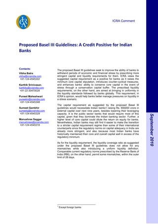 ICRA Comment




Proposed Basel III Guidelines: A Credit Positive for Indian
Banks


Contacts:
                           The proposed Basel III guidelines seek to improve the ability of banks to
Vibha Batra                withstand periods of economic and financial stress by prescribing more
vibha@icraindia.com        stringent capital and liquidity requirements for them. ICRA views the
+91-124-4545302            suggested capital requirement as a positive for banks as it raises the
                           minimum core capital stipulation, introduces counter-cyclical measures,
Karthik Srinivasan,        and enhances banks‟ ability to conserve core capital in the event of
karthiks@icraindia.com     stress through a conservation capital buffer. The prescribed liquidity
+91-22-30470028            requirements, on the other hand, are aimed at bringing in uniformity in
                           the liquidity standards followed by banks globally. This requirement, in
Puneet Maheshwari          ICRA‟s opinion, would help banks better manage pressures on liquidity in
puneetm@icraindia.com      a stress scenario.
+91-124-4545348
                           The capital requirement as suggested by the proposed Basel III
Sumeet Gambhir             guidelines would necessitate Indian banks1 raising Rs. 600000 crore in
sumeetg@icraindia.com      external capital over next nine years, besides lowering their leveraging
+91-124-4545329            capacity. It is the public sector banks that would require most of this




                                                                                                          September 2010
                           capital, given that they dominate the Indian banking sector. Further, a
Manushree Saggar           higher level of core capital could dilute the return on equity for banks.
manushrees@icraindia.com   Nevertheless, Indian banks may still find it easier to make the transition
+91-124-4545316            to a stricter capital requirement regime than some of their international
                           counterparts since the regulatory norms on capital adequacy in India are
                           already more stringent, and also because most Indian banks have
                           historically maintained their core and overall capital well in excess of the
                           regulatory minimum.

                           As for the liquidity requirement, the liquidity coverage ratio as suggested
                           under the proposed Basel III guidelines does not allow for any
                           mismatches while also introducing a uniform liquidity definition.
                           Comparable current regulatory norms prescribed by the Reserve Bank of
                           India (RBI), on the other hand, permit some mismatches, within the outer
                           limit of 28 days.




                           1
                               Except foreign banks
 