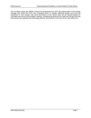 ICRA Comment                             Proposed Basel III Guidelines: A Credit Positive for Indian Banks


The net stable funding ratio (NSFR) is likely to be implemented from 2019. But implementation of the liquidity
coverage ratio (LCR) from 2015 may necessitate banks to maintain additional liquidity since the LCR
requirement is more stringent; also some assumptions on the rollover rates and the required liquidity for
committed lines may be more stringent. However, considering the period of one month and the fact that most
Indian banks have upgraded their technology platforms, the transition to LCR may not be a very difficult one.




ICRA Rating Services                                                                               Page 7
 