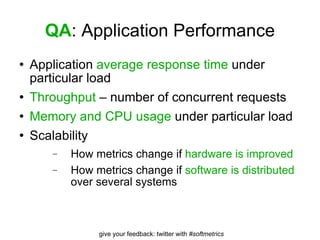 QA : Application Performance Application  average response time  under particular load Throughput  – number of concurrent requests Memory and CPU usage  under particular load Scalability How metrics change if  hardware is improved How metrics change if  software is distributed  over several systems 
