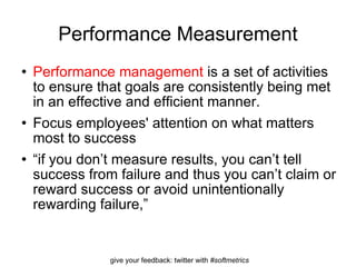Performance Measurement Performance management  is a set of activities to ensure that goals are consistently being met in an effective and efficient manner. Focus employees' attention on what matters most to success “ if you don’t measure results, you can’t tell success from failure and thus you can’t claim or reward success or avoid unintentionally rewarding failure,” 