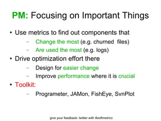 PM:  Focusing on Important Things Use metrics to find out components that Change the most  (e.g. churned  files) Are used the most  (e.g. logs) Drive optimization effort there Design for  easier change Improve  performance  where it is  crucial Toolkit: Programeter, JAMon, FishEye, SvnPlot 