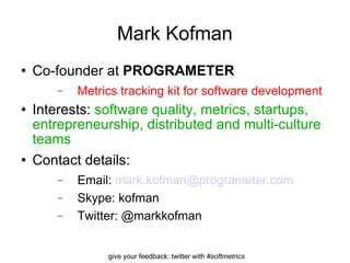 Mark Kofman Co-founder at  PROGRAMETER Metrics tracking kit for software development Interests:  software quality, metrics, startups, entrepreneurship, distributed and multi-culture teams Contact details: Email:  [email_address] Skype: kofman Twitter: @markkofman 