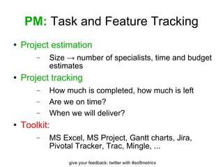 PM:  Task and Feature Tracking Project estimation Size -> number of specialists, time and budget estimates Project tracking How much is completed, how much is left Are we on time? When we will deliver? Toolkit: MS Excel, MS Project, Gantt charts, Jira, Pivotal Tracker, Trac, Mingle, ... 