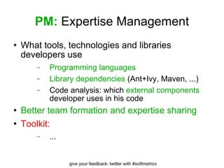 PM:  Expertise Management What tools, technologies and libraries developers use Programming languages Library dependencies  (Ant+Ivy, Maven, ...) Code analysis: which  external components  developer uses in his code Better team formation and expertise sharing Toolkit: ... 