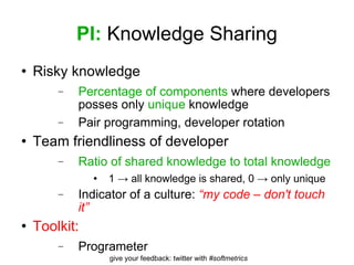 PI:  Knowledge Sharing Risky knowledge Percentage of components  where developers posses only  unique  knowledge Pair programming, developer rotation Team friendliness of developer Ratio of shared knowledge to total knowledge 1 -> all knowledge is shared, 0 -> only unique Indicator of a culture:  “my code – don't touch it” Toolkit: Programeter 
