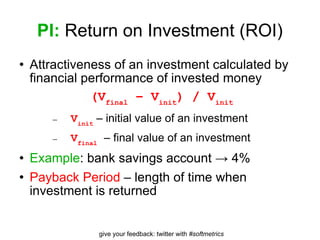 PI:  Return on Investment (ROI) Attractiveness of an investment calculated by financial performance of invested money (V final  – V init ) / V init V init  – initial value of an investment V final   – final value of an investment Example : bank savings account -> 4% Payback Period  – length of time when investment is returned 