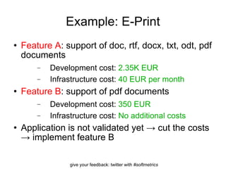 Example: E-Print Feature A : support of doc, rtf, docx, txt, odt, pdf documents Development cost:  2.35K EUR Infrastructure cost:  40 EUR per month Feature B : support of pdf documents Development cost:  350 EUR Infrastructure cost:  No additional costs Application is not validated yet -> cut the costs -> implement feature B 