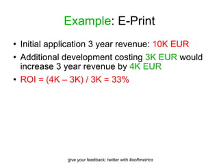 Example : E-Print Initial application 3 year revenue:  10K EUR Additional development costing  3K EUR  would increase 3 year revenue by  4K EUR ROI = (4K – 3K) / 3K = 33% 