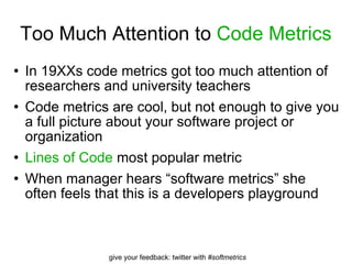 Too Much Attention to  Code Metrics In 19XXs code metrics got too much attention of researchers and university teachers Code metrics are cool, but not enough to give you a full picture about your software project or organization Lines of Code  most popular metric When manager hears “software metrics” she often feels that this is a developers playground  