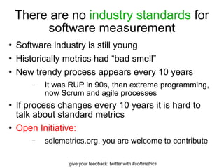 There are no  industry standards  for software measurement Software industry is still young Historically metrics had “bad smell” New trendy process appears every 10 years It was RUP in 90s, then extreme programming, now Scrum and agile processes If process changes every 10 years it is hard to talk about standard metrics Open Initiative: sdlcmetrics.org, you are welcome to contribute 