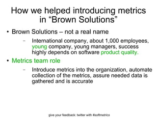 How we helped introducing metrics in “Brown Solutions” Brown Solutions – not a real name International company, about 1,000 employees,  young  company, young managers, success highly depends on software  product quality. Metrics team role Introduce metrics into the organization, automate collection of the metrics, assure needed data is gathered and is accurate 