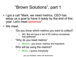 “ Brown Solutions”, part 1 I got a call “Mark, we need metrics. CEO has setup us a goal to have it ready by the end of this year. Let's meet  tomorrow ” We meet. “ Do you know which metrics you want to collect? NO. But we have a list of 30 metrics somebody has gathered” “ Why do you need metrics” Mmmm ...you know, metrics are important. Who will be using the metrics? Mmm ...I guess everybody 