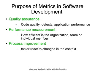 Purpose of Metrics in Software Development  Quality assurance   Code quality, defects, application performance Performance measurement  How efficient is the organization, team or individual member Process improvement faster react to changes in the context 