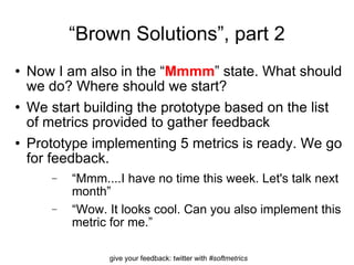 “ Brown Solutions”, part 2 Now I am also in the “ Mmmm ” state. What should we do? Where should we start? We start building the prototype based on the list of metrics provided to gather feedback  Prototype implementing 5 metrics is ready. We go for feedback.  “ Mmm....I have no time this week. Let's talk next month” “ Wow. It looks cool. Can you also implement this metric for me.” 