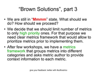 “ Brown Solutions”, part 3 We are still in “ Mmmm ” state. What should we do? How should we proceed? We decide that we should limit number of metrics to only  high priority  ones. For that purpose we need clear metrics framework that would allow to prioritize metrics prior to implementing them. After few workshops, we have a  metrics framework  that groups metrics into different categories and asks metric author to provide context information to each metric. 