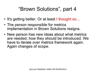 “ Brown Solutions”, part 4 It's getting better. Or at least  I thought so... The person responsible for metrics implementation in Brown Solutions resigns.  New person has new ideas about what metrics are needed, how they should be introduced. We have to iterate over metrics framework again. Again changes of scope. 