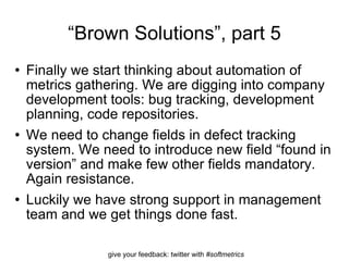 “ Brown Solutions”, part 5 Finally we start thinking about automation of metrics gathering. We are digging into company development tools: bug tracking, development planning, code repositories. We need to change fields in defect tracking system. We need to introduce new field “found in version” and make few other fields mandatory. Again resistance. Luckily we have strong support in management team and we get things done fast.  