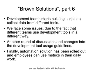 “ Brown Solutions”, part 6 Development teams starts building scripts to collect data from different tools. We face some issues, due to the fact that different teams use development tools in a different way.  Another round of discussions and changes into the development tool usage guidelines. Finally, automation solution has been rolled out and employees can use metrics in their daily work. 