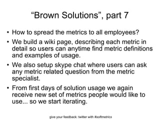 “ Brown Solutions”, part 7 How to spread the metrics to all employees? We build a wiki page, describing each metric in detail so users can anytime find metric definitions and examples of usage.  We also setup skype chat where users can ask any metric related question from the metric specialist. From first days of solution usage we again receive new set of metrics people would like to use... so we start iterating. 
