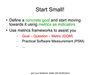 Start Small! Define a  concrete goal  and start moving towards it using  metrics as indicators Use metrics frameworks to assist you Goal – Question – Metric (GQM) Practical Software Measurement (PSM) ... 