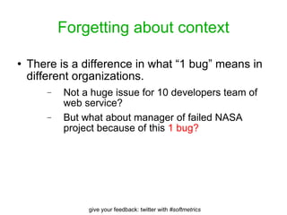 Forgetting about context There is a difference in what “1 bug” means in different organizations.  Not a huge issue for 10 developers team of web service? But what about manager of failed NASA project because of this  1 bug? 